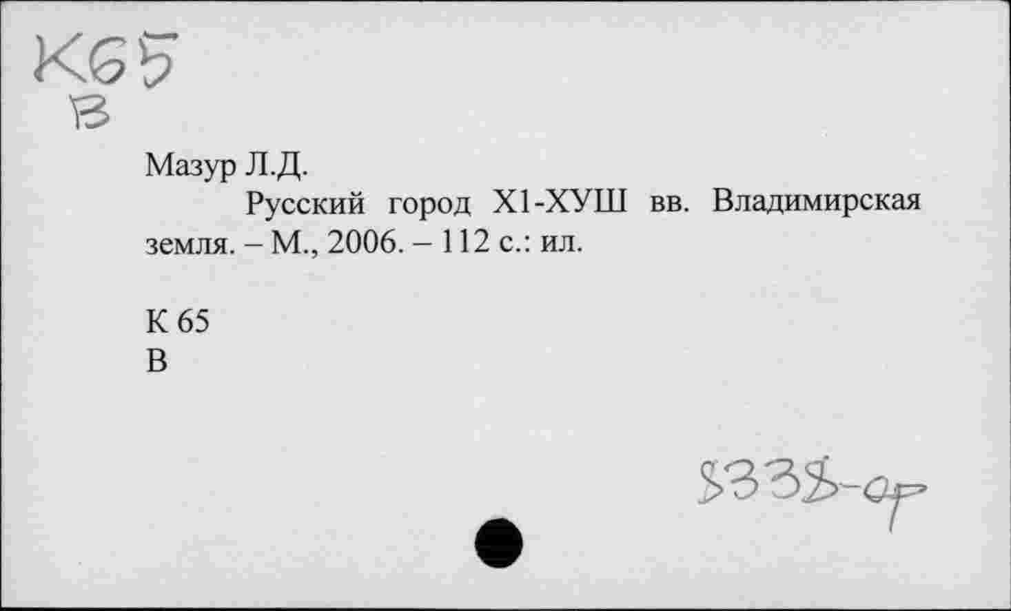 ﻿Мазур Л.Д.
Русский город Х1-ХУШ вв. Владимирская земля. - М., 2006. — 112 с.: ил.
К 65
В